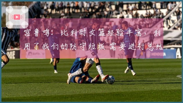 宫鲁鸣：比利时女篮经验丰富，利用了我们的防守短板 需要进行总结