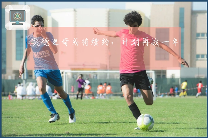 莫德里奇或将续约，计划再战一年