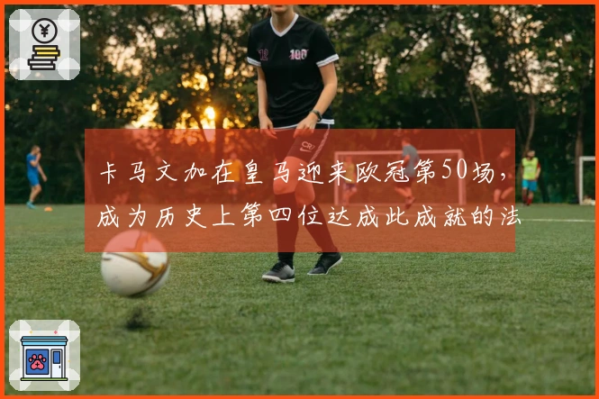 卡马文加在皇马迎来欧冠第50场，成为历史上第四位达成此成就的法国球员