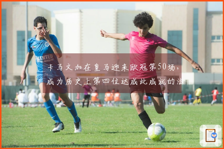 卡马文加在皇马迎来欧冠第50场，成为历史上第四位达成此成就的法国球员