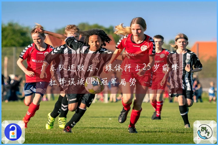 广东队连败后，媒体抨击25岁前锋，杜锋误读CBA冠军局势