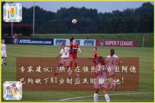 专家建议：热火在领先27分且阿德巴约砍下81分时应及时撤下他！