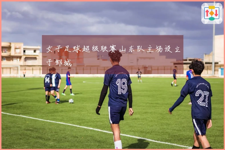女子足球超级联赛山东队主场设立于邹城